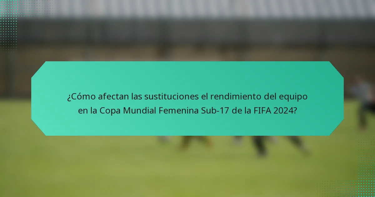 ¿Cómo afectan las sustituciones el rendimiento del equipo en la Copa Mundial Femenina Sub-17 de la FIFA 2024?