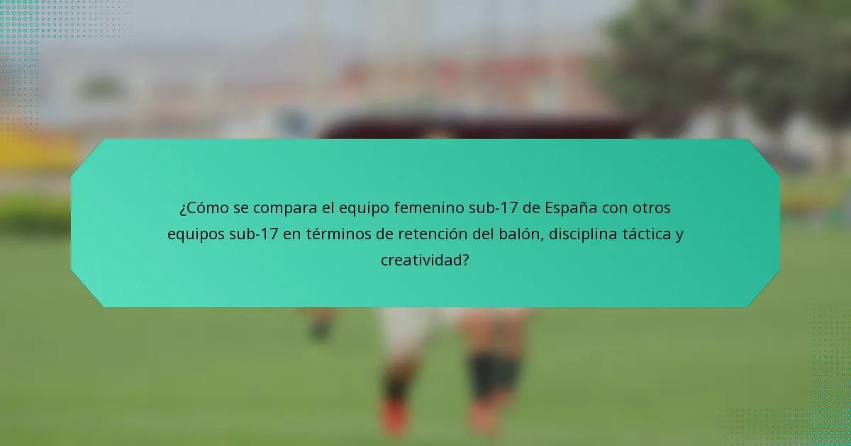 ¿Cómo se compara el equipo femenino sub-17 de España con otros equipos sub-17 en términos de retención del balón, disciplina táctica y creatividad?