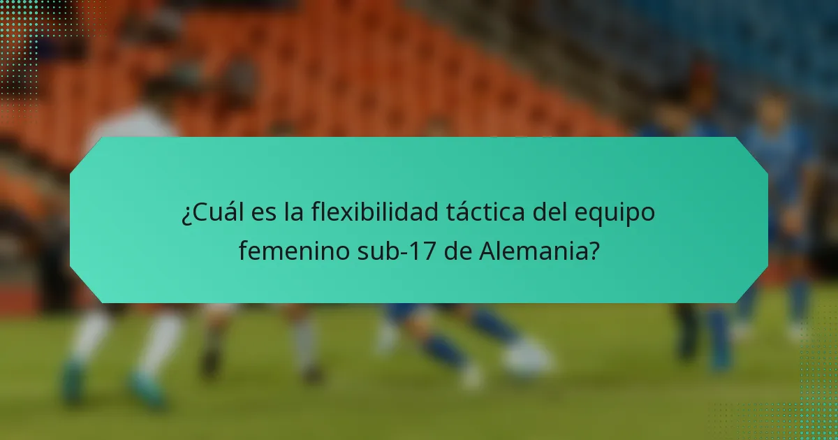 ¿Cuál es la flexibilidad táctica del equipo femenino sub-17 de Alemania?