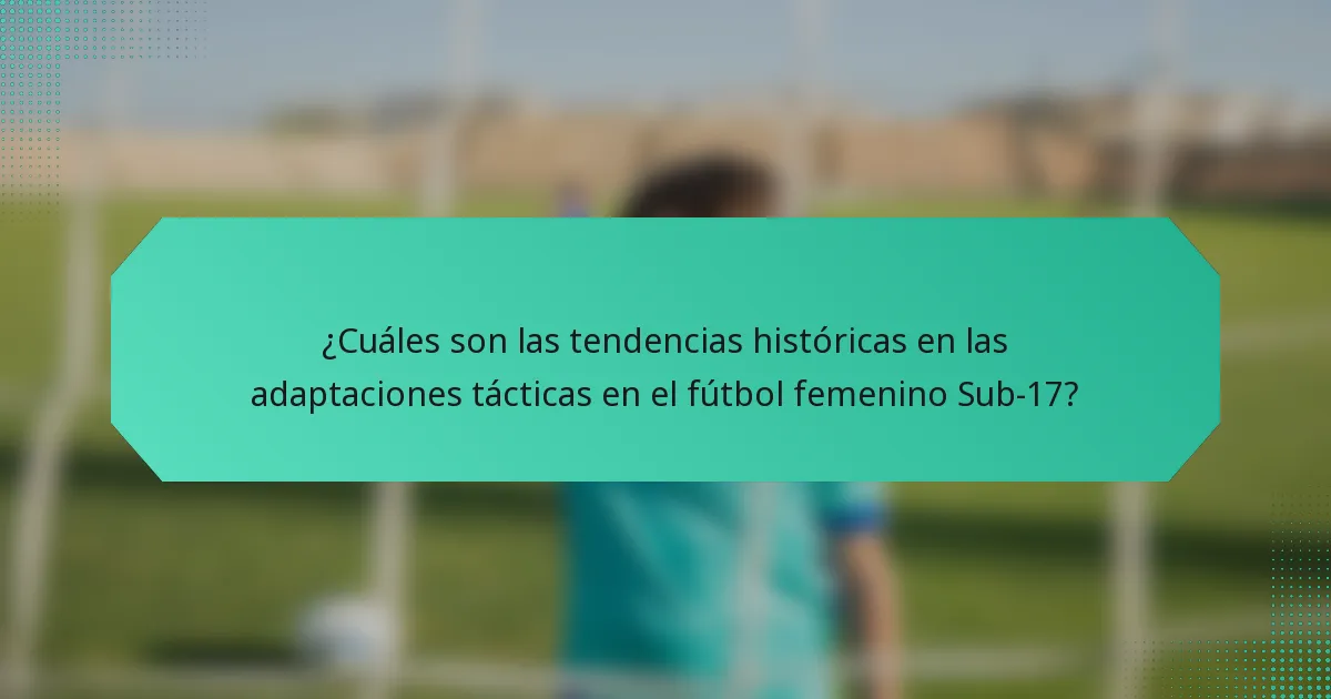¿Cuáles son las tendencias históricas en las adaptaciones tácticas en el fútbol femenino Sub-17?