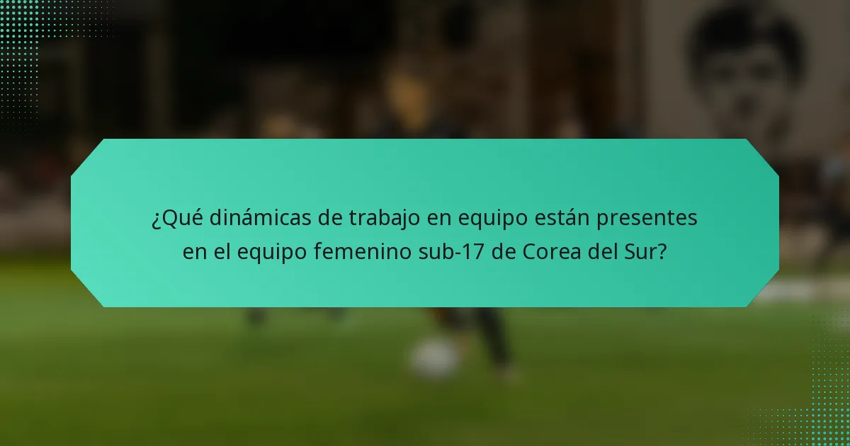 ¿Qué dinámicas de trabajo en equipo están presentes en el equipo femenino sub-17 de Corea del Sur?