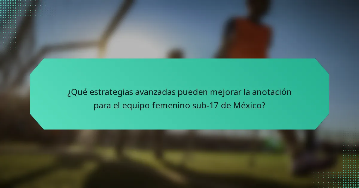 ¿Qué estrategias avanzadas pueden mejorar la anotación para el equipo femenino sub-17 de México?